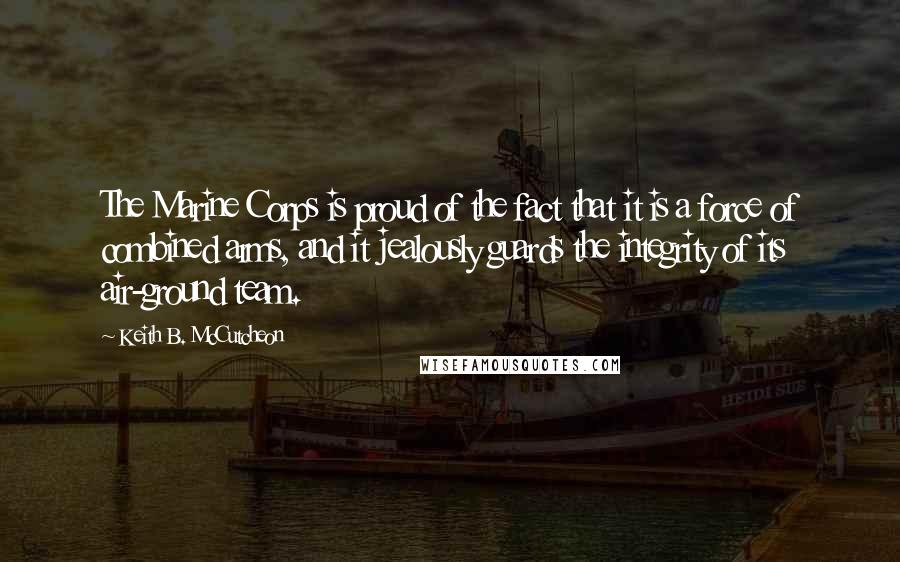 Keith B. McCutcheon Quotes: The Marine Corps is proud of the fact that it is a force of combined arms, and it jealously guards the integrity of its air-ground team.