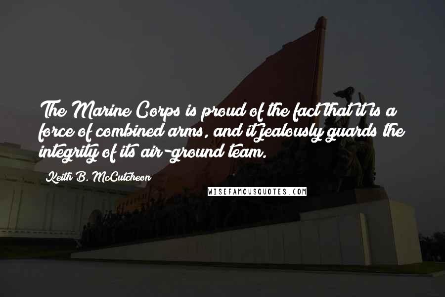 Keith B. McCutcheon Quotes: The Marine Corps is proud of the fact that it is a force of combined arms, and it jealously guards the integrity of its air-ground team.
