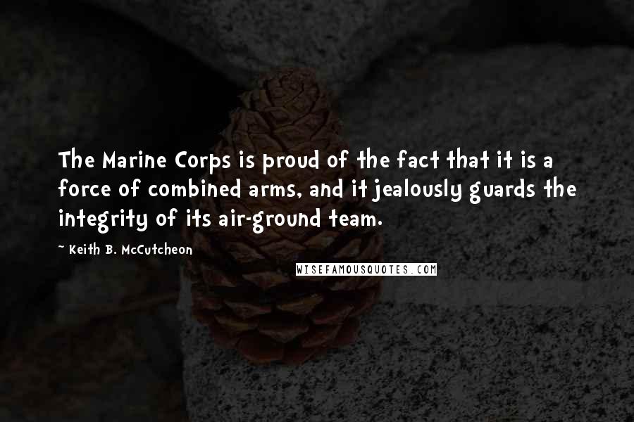 Keith B. McCutcheon Quotes: The Marine Corps is proud of the fact that it is a force of combined arms, and it jealously guards the integrity of its air-ground team.