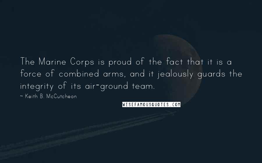 Keith B. McCutcheon Quotes: The Marine Corps is proud of the fact that it is a force of combined arms, and it jealously guards the integrity of its air-ground team.
