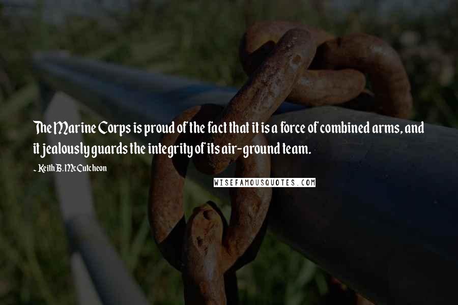 Keith B. McCutcheon Quotes: The Marine Corps is proud of the fact that it is a force of combined arms, and it jealously guards the integrity of its air-ground team.