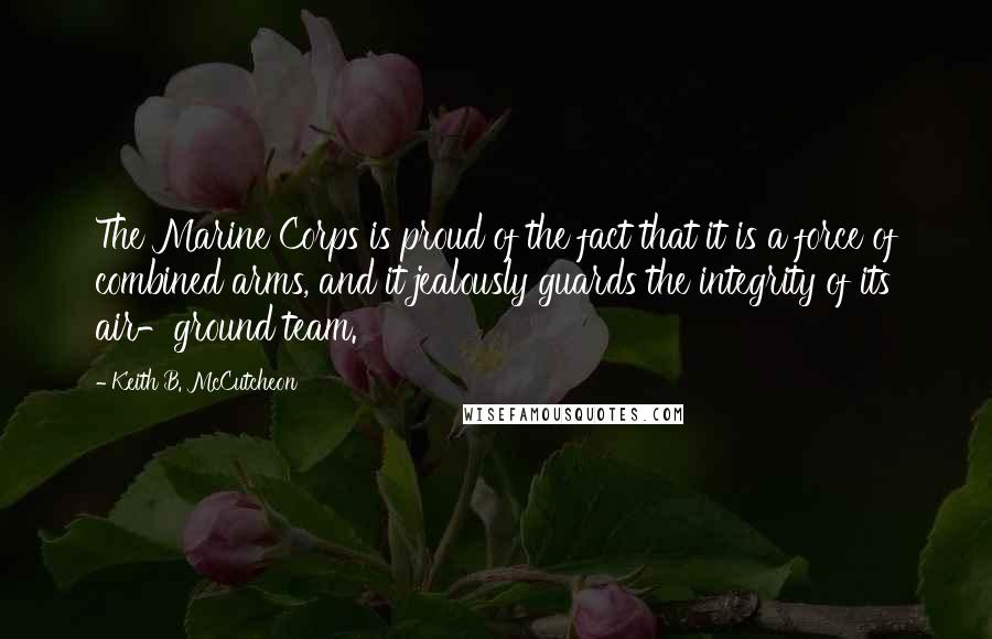 Keith B. McCutcheon Quotes: The Marine Corps is proud of the fact that it is a force of combined arms, and it jealously guards the integrity of its air-ground team.