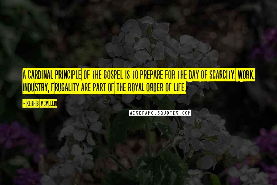 Keith B. McMullin Quotes: A cardinal principle of the gospel is to prepare for the day of scarcity. Work, industry, frugality are part of the royal order of life.