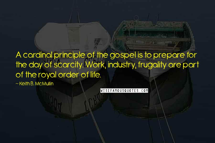 Keith B. McMullin Quotes: A cardinal principle of the gospel is to prepare for the day of scarcity. Work, industry, frugality are part of the royal order of life.