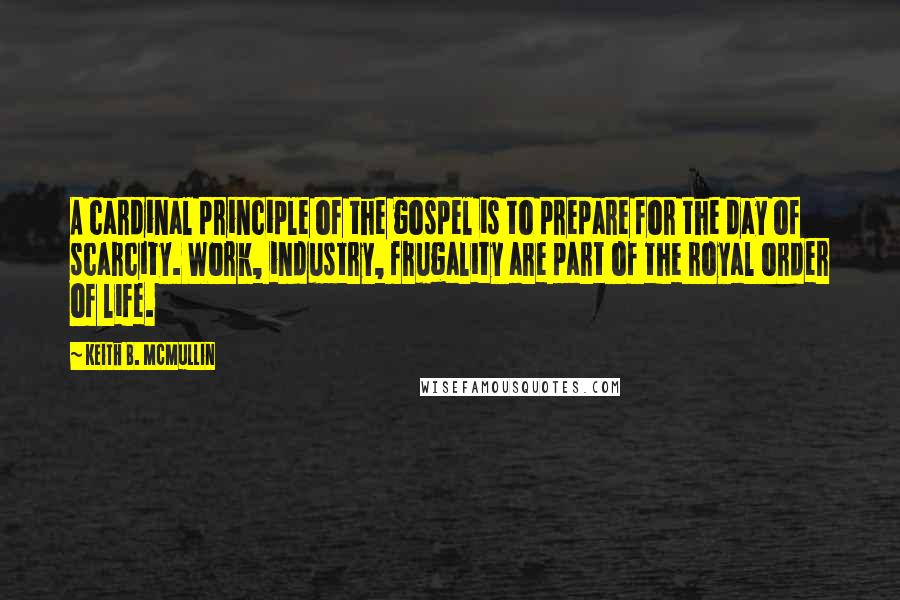 Keith B. McMullin Quotes: A cardinal principle of the gospel is to prepare for the day of scarcity. Work, industry, frugality are part of the royal order of life.