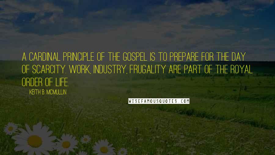 Keith B. McMullin Quotes: A cardinal principle of the gospel is to prepare for the day of scarcity. Work, industry, frugality are part of the royal order of life.