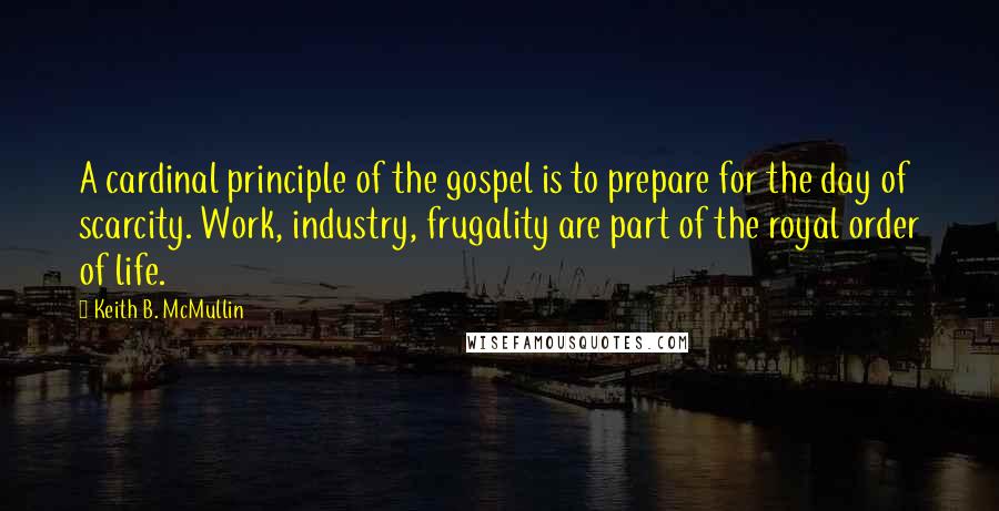 Keith B. McMullin Quotes: A cardinal principle of the gospel is to prepare for the day of scarcity. Work, industry, frugality are part of the royal order of life.