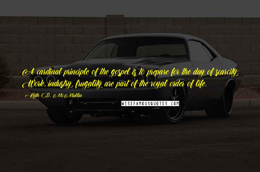 Keith B. McMullin Quotes: A cardinal principle of the gospel is to prepare for the day of scarcity. Work, industry, frugality are part of the royal order of life.