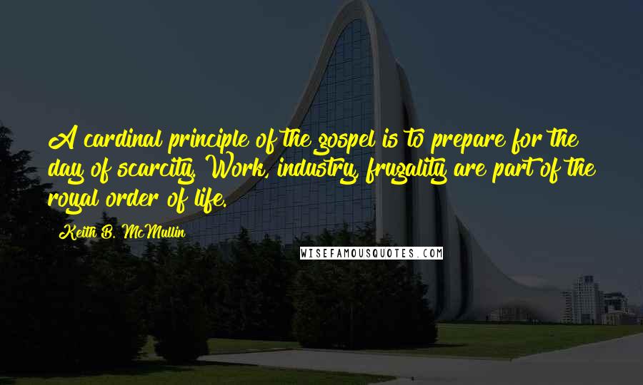 Keith B. McMullin Quotes: A cardinal principle of the gospel is to prepare for the day of scarcity. Work, industry, frugality are part of the royal order of life.