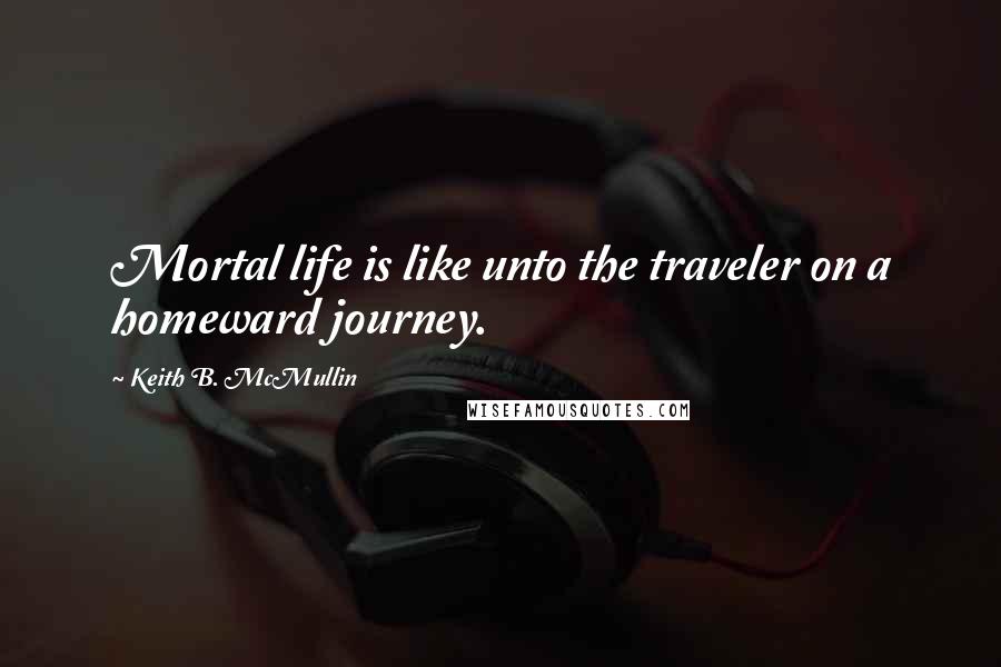 Keith B. McMullin Quotes: Mortal life is like unto the traveler on a homeward journey.