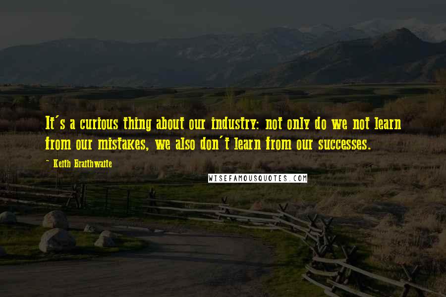 Keith Braithwaite Quotes: It's a curious thing about our industry: not only do we not learn from our mistakes, we also don't learn from our successes.