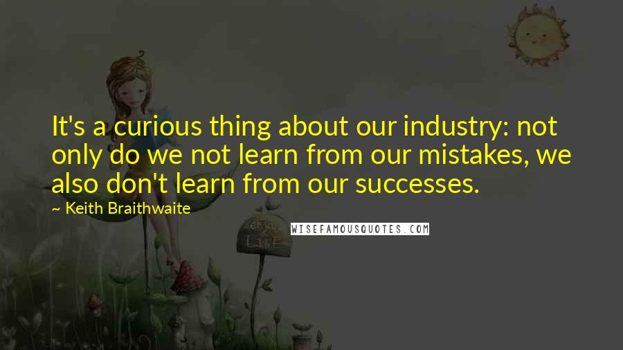 Keith Braithwaite Quotes: It's a curious thing about our industry: not only do we not learn from our mistakes, we also don't learn from our successes.