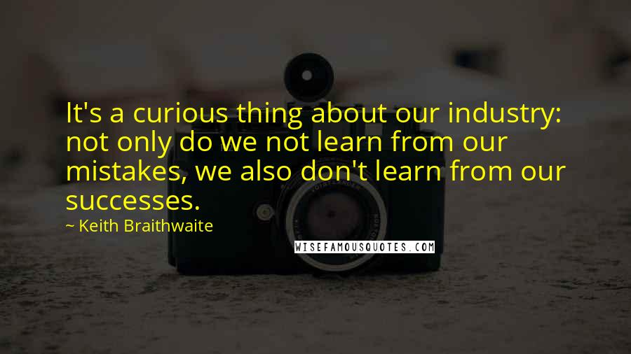 Keith Braithwaite Quotes: It's a curious thing about our industry: not only do we not learn from our mistakes, we also don't learn from our successes.