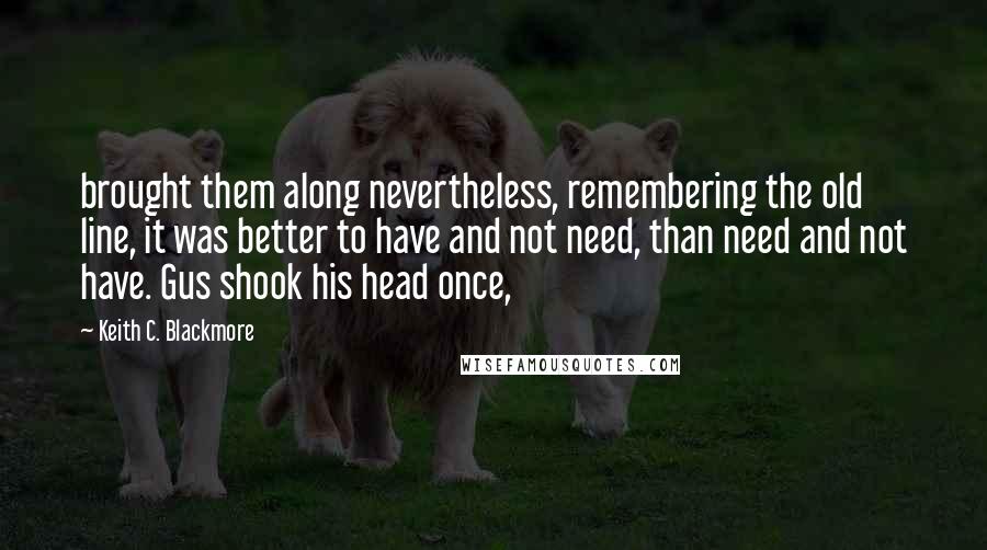 Keith C. Blackmore Quotes: brought them along nevertheless, remembering the old line, it was better to have and not need, than need and not have. Gus shook his head once,