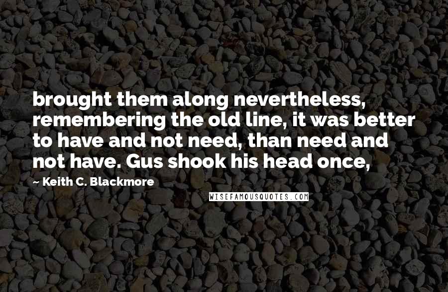 Keith C. Blackmore Quotes: brought them along nevertheless, remembering the old line, it was better to have and not need, than need and not have. Gus shook his head once,