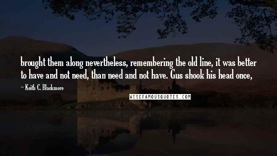 Keith C. Blackmore Quotes: brought them along nevertheless, remembering the old line, it was better to have and not need, than need and not have. Gus shook his head once,