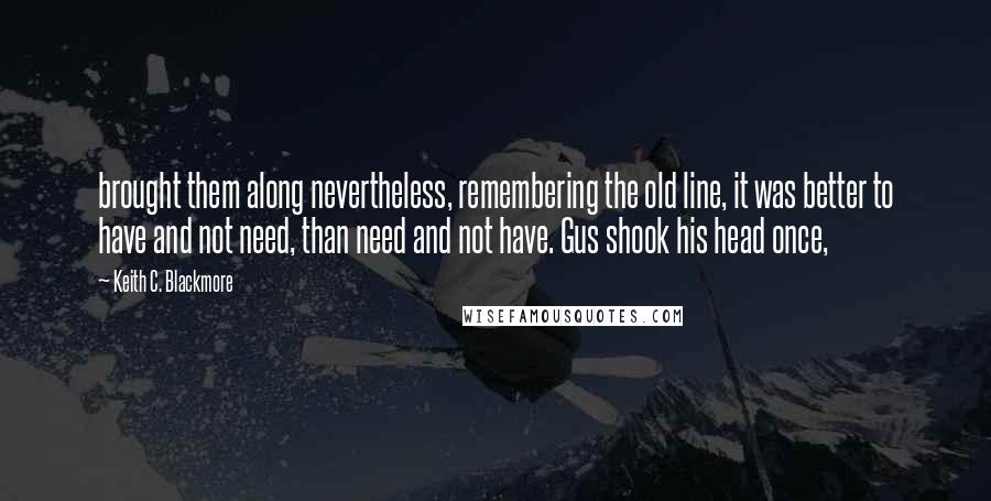 Keith C. Blackmore Quotes: brought them along nevertheless, remembering the old line, it was better to have and not need, than need and not have. Gus shook his head once,