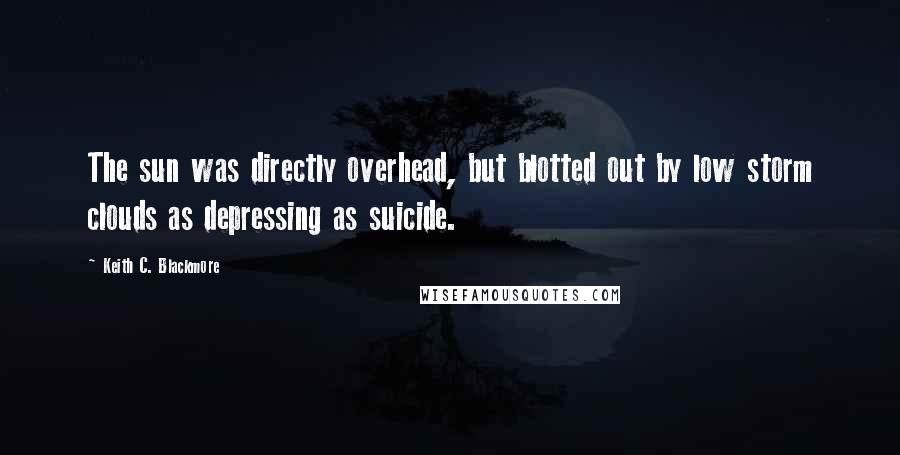 Keith C. Blackmore Quotes: The sun was directly overhead, but blotted out by low storm clouds as depressing as suicide.