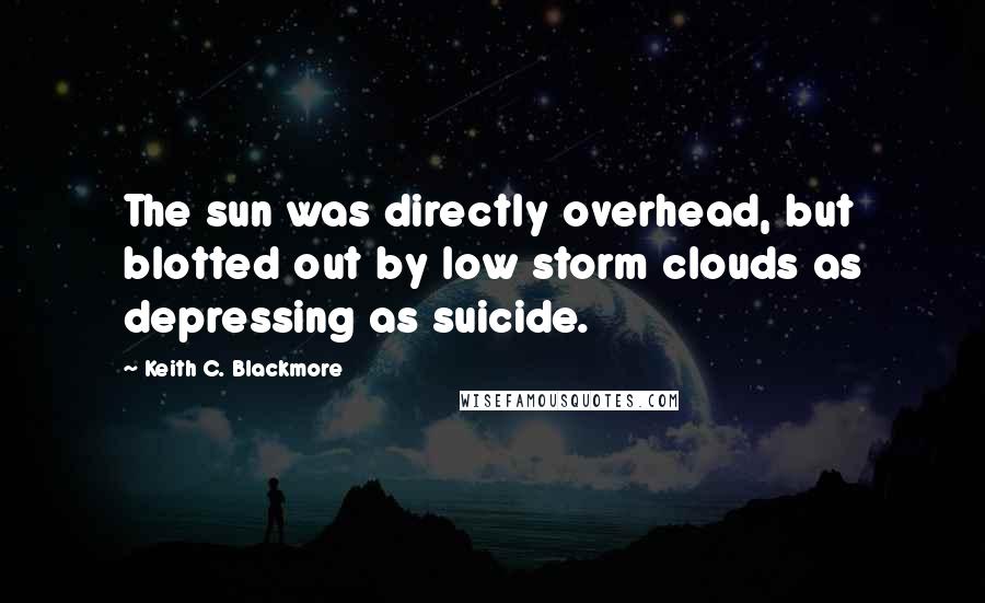 Keith C. Blackmore Quotes: The sun was directly overhead, but blotted out by low storm clouds as depressing as suicide.