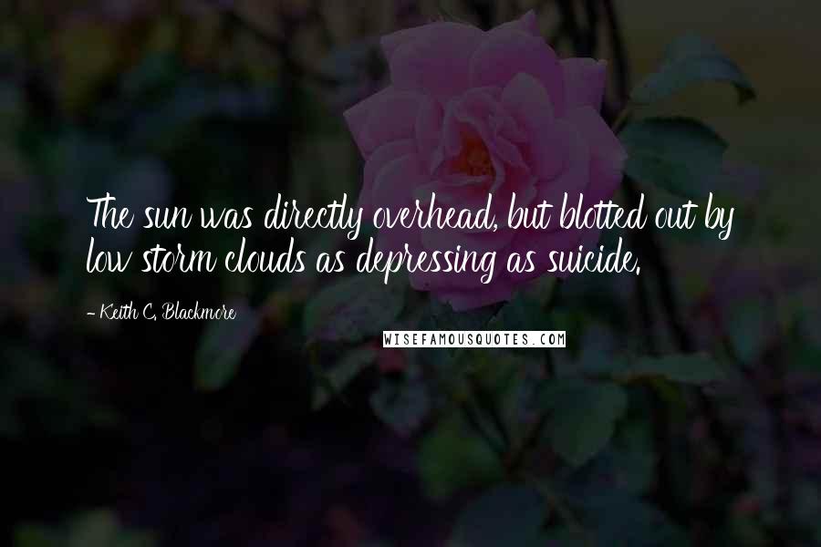 Keith C. Blackmore Quotes: The sun was directly overhead, but blotted out by low storm clouds as depressing as suicide.