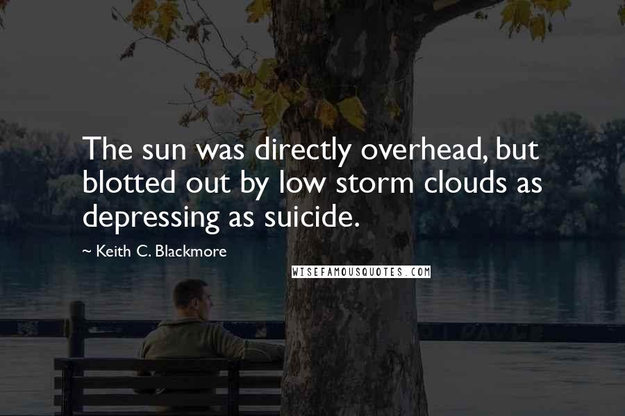 Keith C. Blackmore Quotes: The sun was directly overhead, but blotted out by low storm clouds as depressing as suicide.