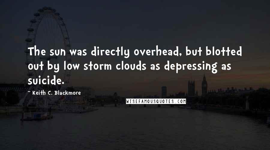 Keith C. Blackmore Quotes: The sun was directly overhead, but blotted out by low storm clouds as depressing as suicide.