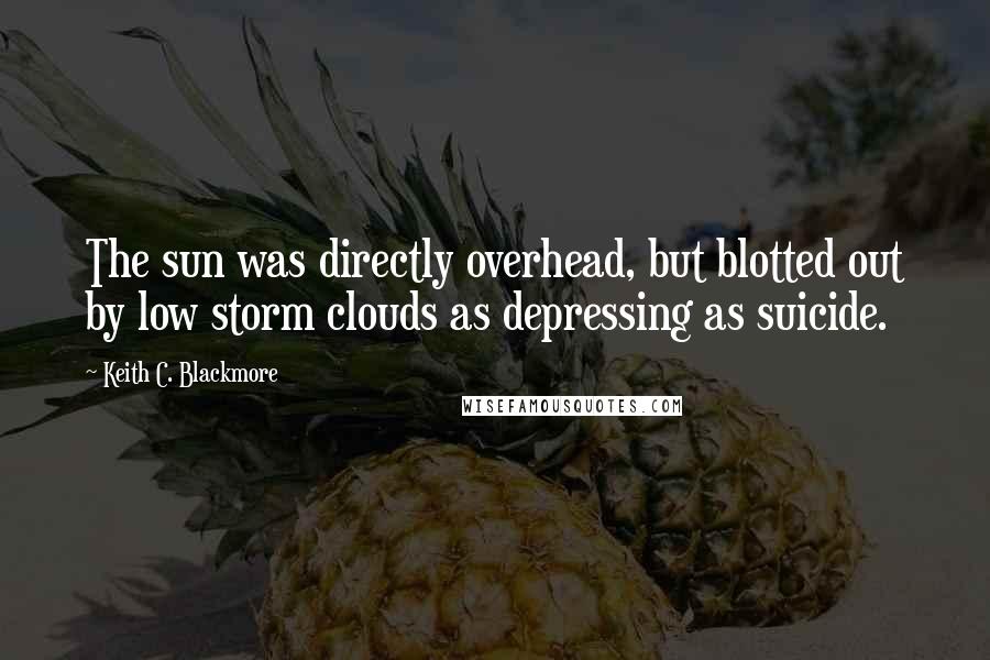 Keith C. Blackmore Quotes: The sun was directly overhead, but blotted out by low storm clouds as depressing as suicide.