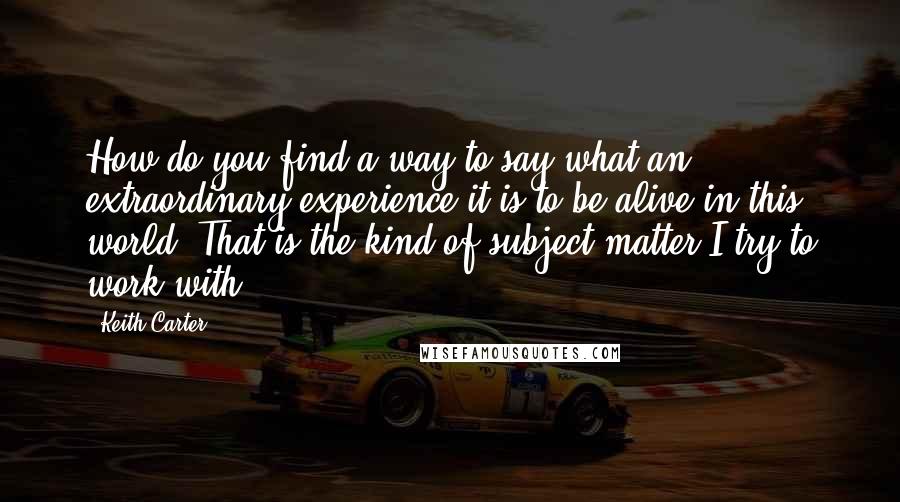 Keith Carter Quotes: How do you find a way to say what an extraordinary experience it is to be alive in this world? That is the kind of subject matter I try to work with.