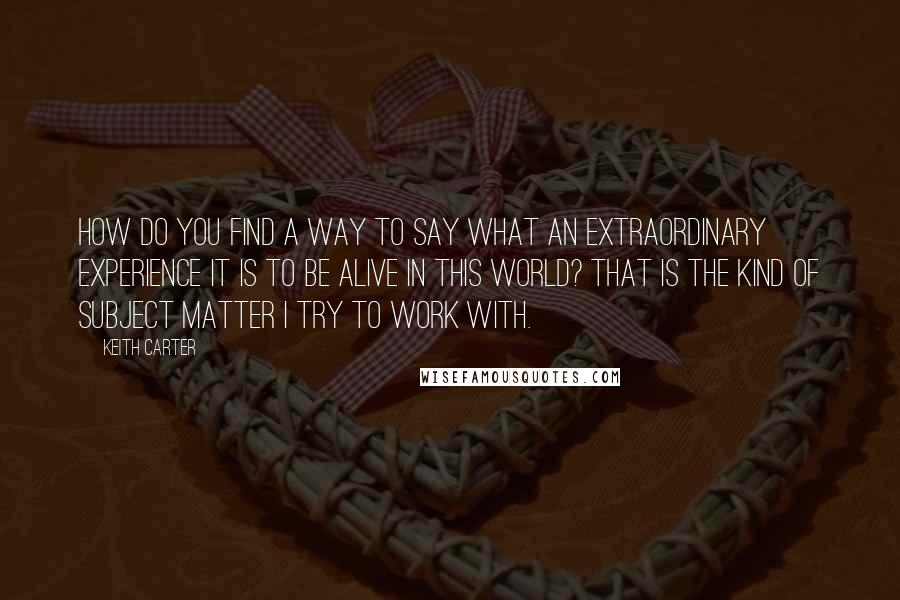 Keith Carter Quotes: How do you find a way to say what an extraordinary experience it is to be alive in this world? That is the kind of subject matter I try to work with.