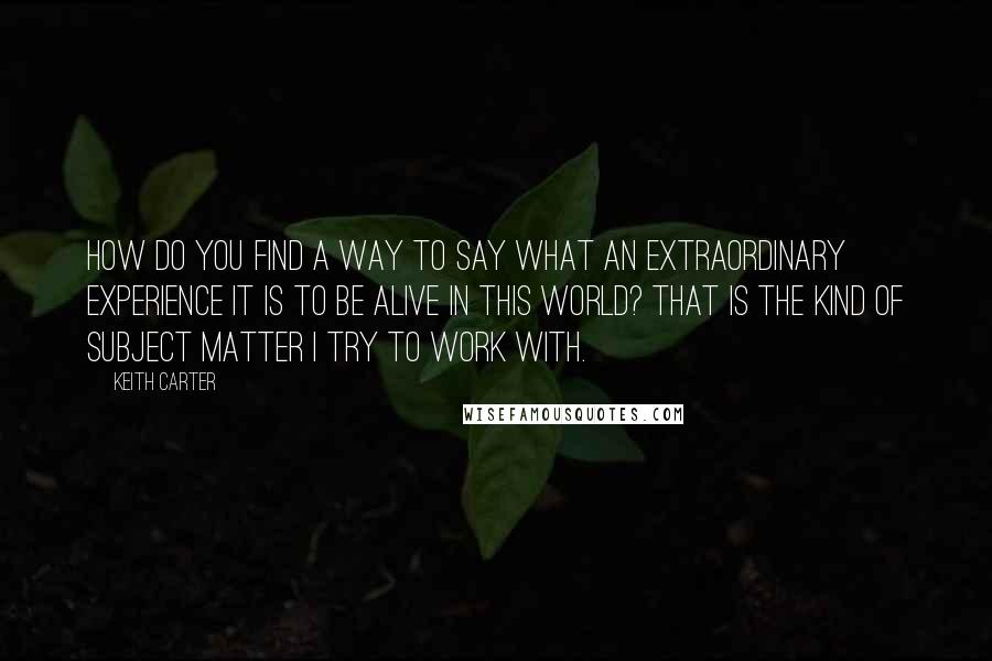 Keith Carter Quotes: How do you find a way to say what an extraordinary experience it is to be alive in this world? That is the kind of subject matter I try to work with.