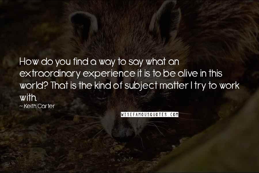 Keith Carter Quotes: How do you find a way to say what an extraordinary experience it is to be alive in this world? That is the kind of subject matter I try to work with.