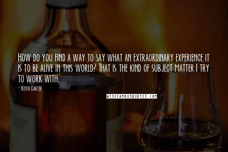 Keith Carter Quotes: How do you find a way to say what an extraordinary experience it is to be alive in this world? That is the kind of subject matter I try to work with.