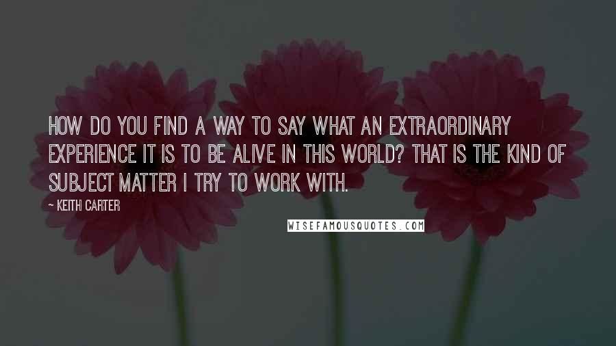 Keith Carter Quotes: How do you find a way to say what an extraordinary experience it is to be alive in this world? That is the kind of subject matter I try to work with.