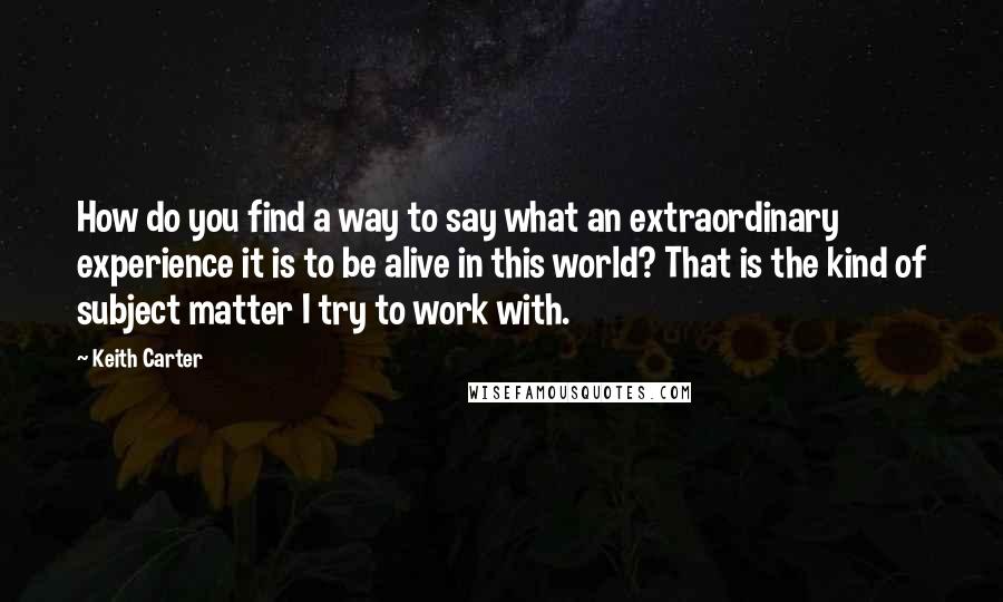 Keith Carter Quotes: How do you find a way to say what an extraordinary experience it is to be alive in this world? That is the kind of subject matter I try to work with.