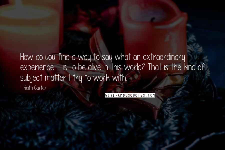 Keith Carter Quotes: How do you find a way to say what an extraordinary experience it is to be alive in this world? That is the kind of subject matter I try to work with.