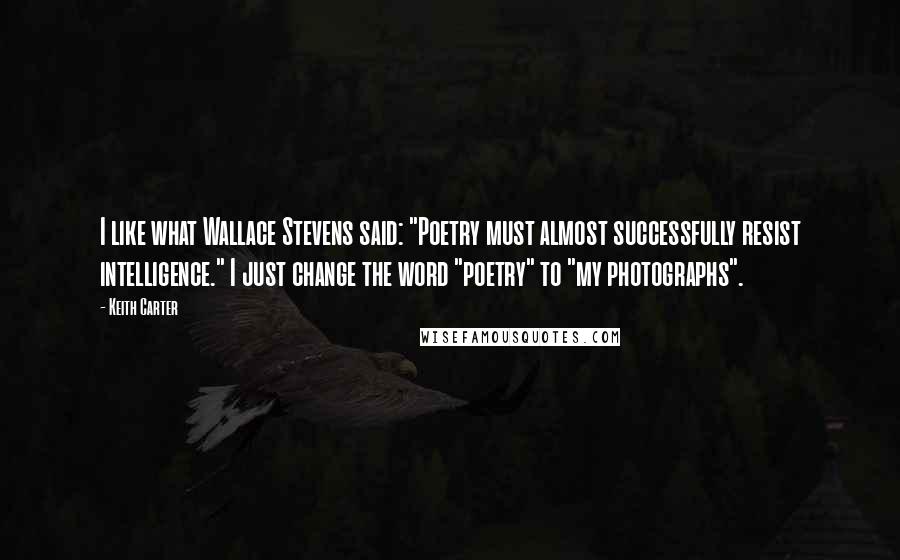 Keith Carter Quotes: I like what Wallace Stevens said: "Poetry must almost successfully resist intelligence." I just change the word "poetry" to "my photographs".