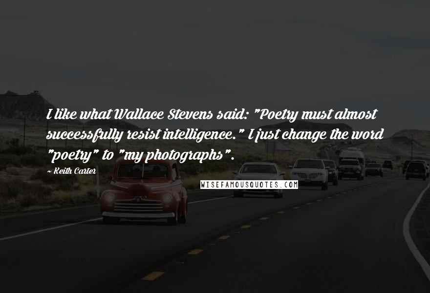 Keith Carter Quotes: I like what Wallace Stevens said: "Poetry must almost successfully resist intelligence." I just change the word "poetry" to "my photographs".