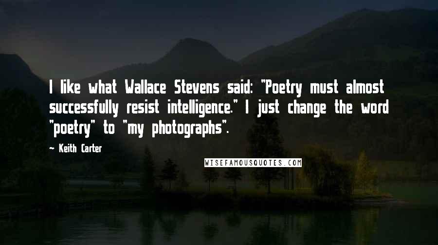 Keith Carter Quotes: I like what Wallace Stevens said: "Poetry must almost successfully resist intelligence." I just change the word "poetry" to "my photographs".