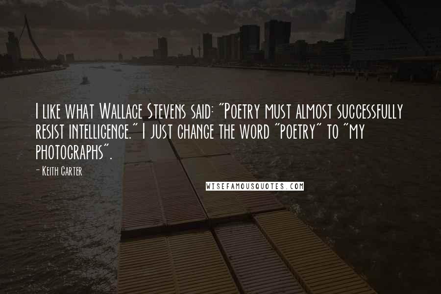 Keith Carter Quotes: I like what Wallace Stevens said: "Poetry must almost successfully resist intelligence." I just change the word "poetry" to "my photographs".