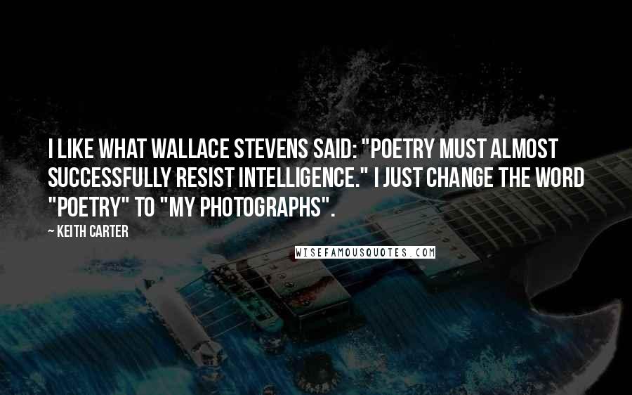 Keith Carter Quotes: I like what Wallace Stevens said: "Poetry must almost successfully resist intelligence." I just change the word "poetry" to "my photographs".