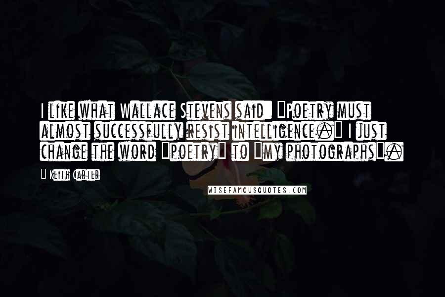 Keith Carter Quotes: I like what Wallace Stevens said: "Poetry must almost successfully resist intelligence." I just change the word "poetry" to "my photographs".