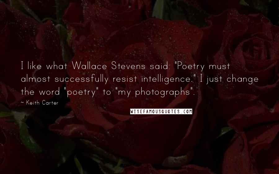 Keith Carter Quotes: I like what Wallace Stevens said: "Poetry must almost successfully resist intelligence." I just change the word "poetry" to "my photographs".