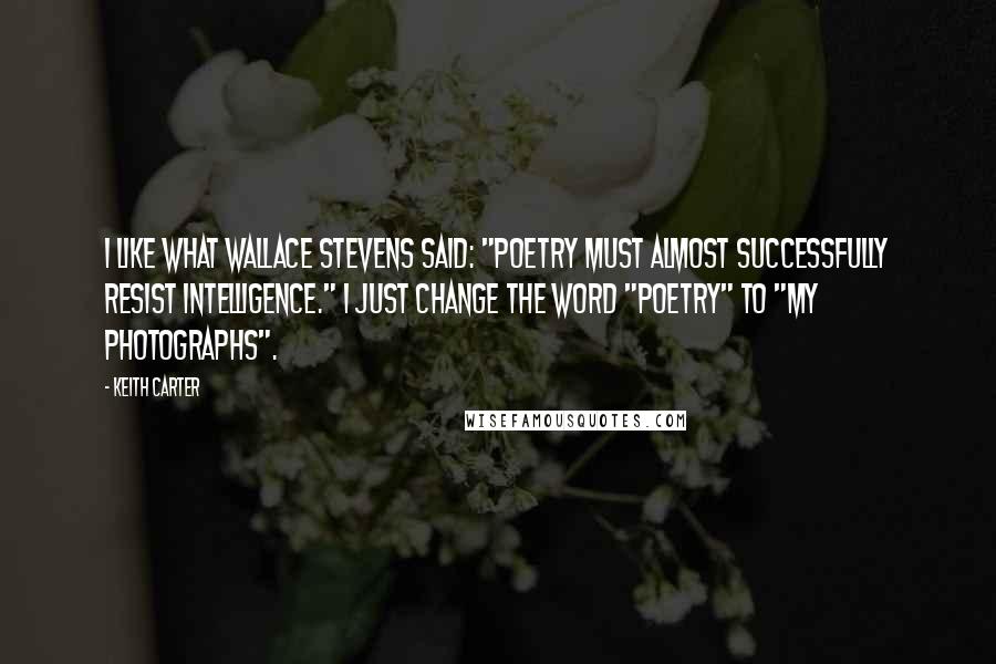 Keith Carter Quotes: I like what Wallace Stevens said: "Poetry must almost successfully resist intelligence." I just change the word "poetry" to "my photographs".