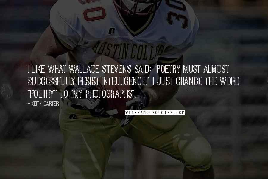 Keith Carter Quotes: I like what Wallace Stevens said: "Poetry must almost successfully resist intelligence." I just change the word "poetry" to "my photographs".