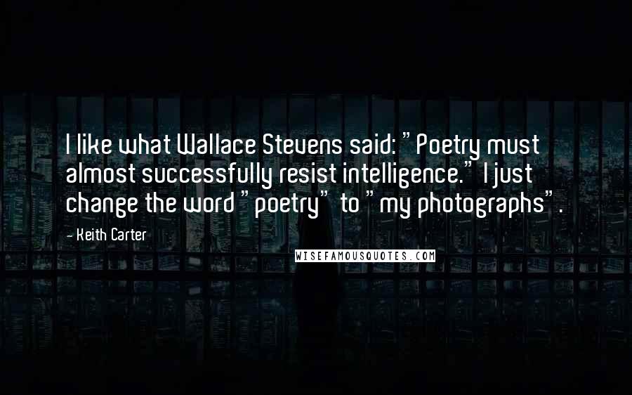 Keith Carter Quotes: I like what Wallace Stevens said: "Poetry must almost successfully resist intelligence." I just change the word "poetry" to "my photographs".