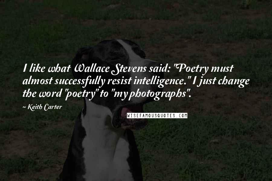 Keith Carter Quotes: I like what Wallace Stevens said: "Poetry must almost successfully resist intelligence." I just change the word "poetry" to "my photographs".