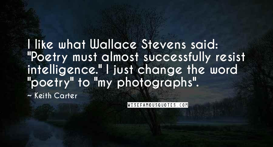 Keith Carter Quotes: I like what Wallace Stevens said: "Poetry must almost successfully resist intelligence." I just change the word "poetry" to "my photographs".