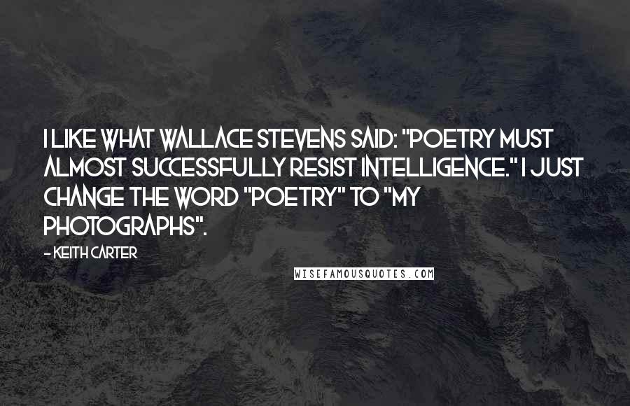 Keith Carter Quotes: I like what Wallace Stevens said: "Poetry must almost successfully resist intelligence." I just change the word "poetry" to "my photographs".