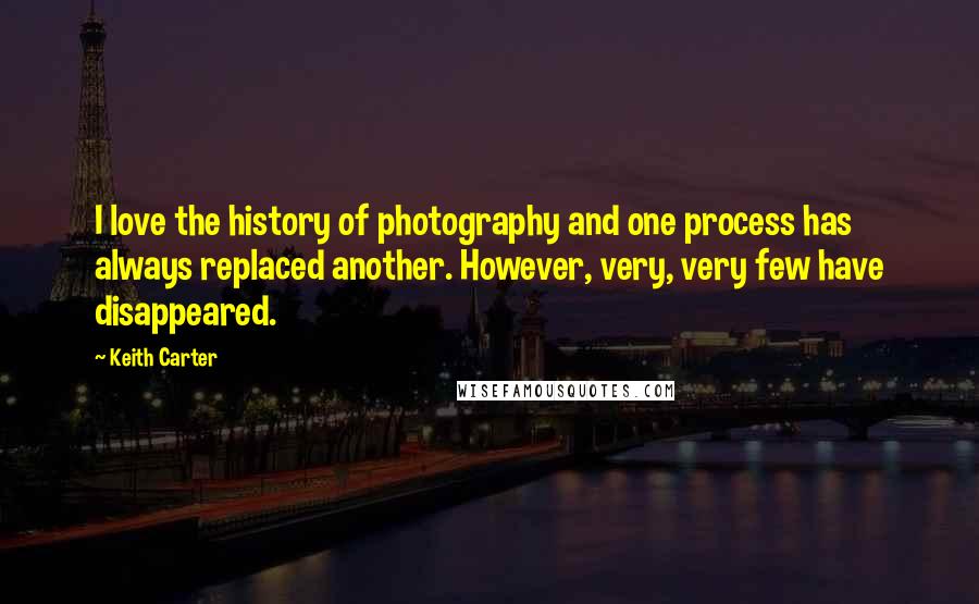 Keith Carter Quotes: I love the history of photography and one process has always replaced another. However, very, very few have disappeared.