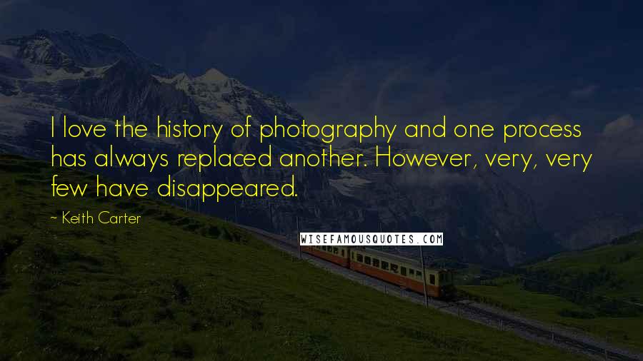 Keith Carter Quotes: I love the history of photography and one process has always replaced another. However, very, very few have disappeared.